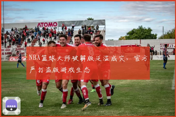 NBA篮球大师破解版泛滥成灾,官方严打盗版游戏生态