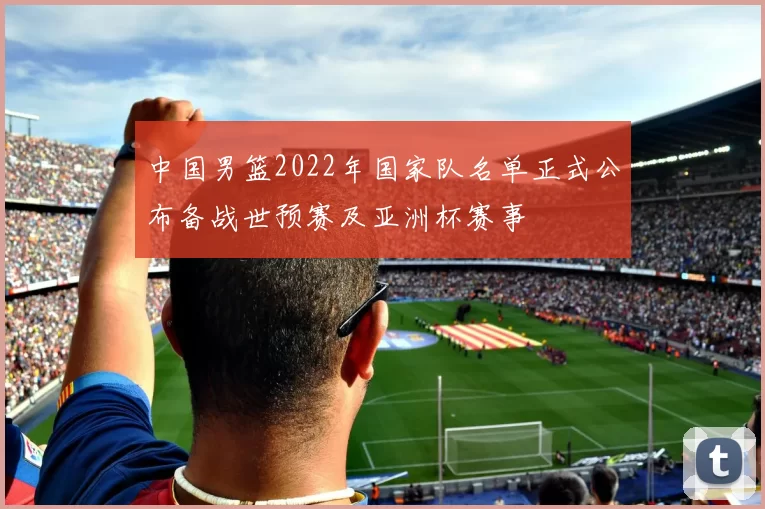 中国男篮2022年国家队名单正式公布备战世预赛及亚洲杯赛事
