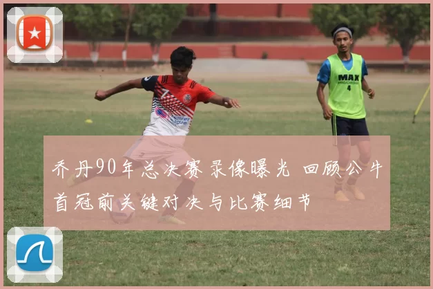 乔丹90年总决赛录像曝光 回顾公牛首冠前关键对决与比赛细节