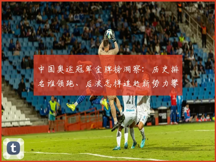 中国奥运冠军金牌榜洞察:历史排名谁领跑、后浪怎样追赶新势力攀升