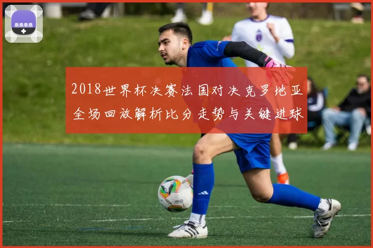 2018世界杯决赛法国对决克罗地亚全场回放解析比分走势与关键进球