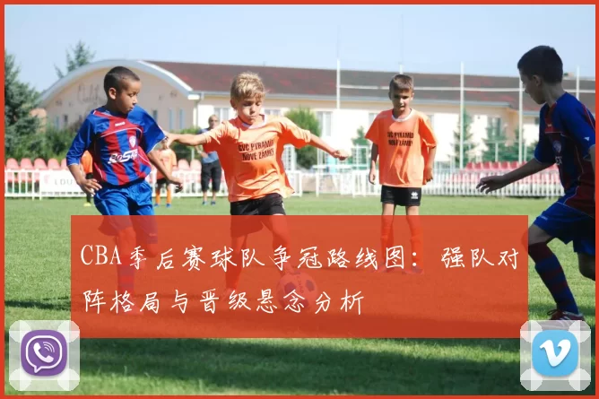 CBA季后赛球队争冠路线图:强队对阵格局与晋级悬念分析