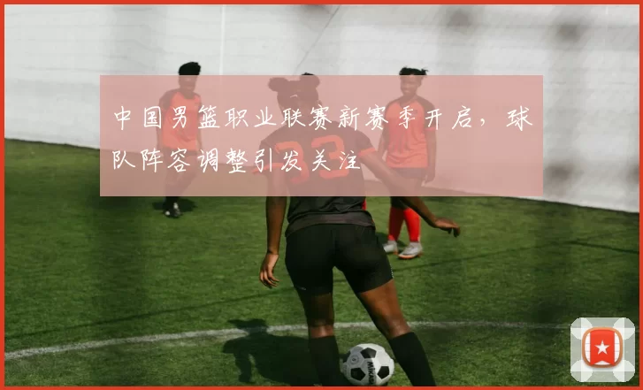 中国男篮职业联赛新赛季开启,球队阵容调整引发关注