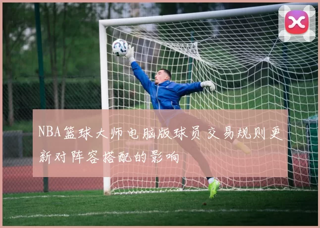 NBA篮球大师电脑版球员交易规则更新对阵容搭配的影响