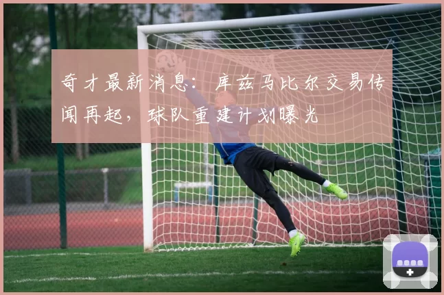 奇才最新消息:库兹马比尔交易传闻再起,球队重建计划曝光
