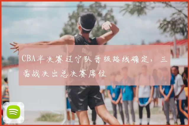 CBA半决赛辽宁队晋级路线确定，三番战决出总决赛席位
