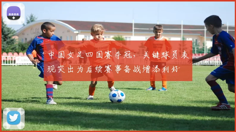 中国女足四国赛夺冠,关键球员表现突出为后续赛事备战增添利好