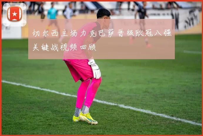 切尔西主场力克巴萨晋级欧冠八强关键战视频回顾