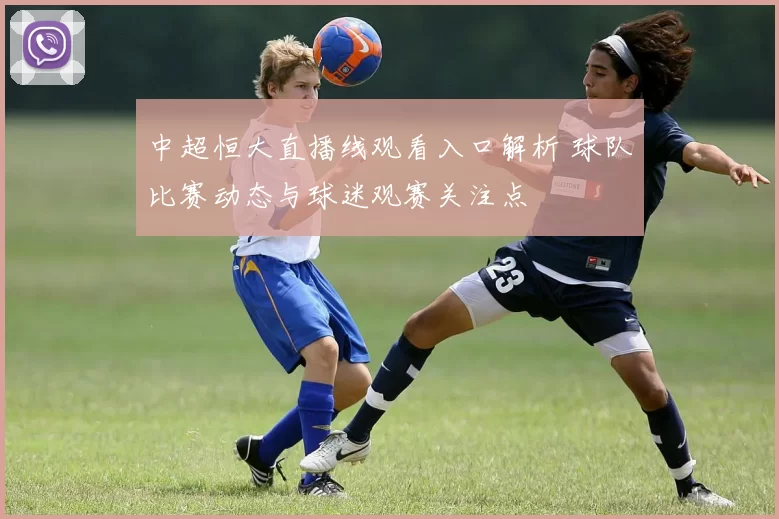 中超恒大直播线观看入口解析 球队比赛动态与球迷观赛关注点