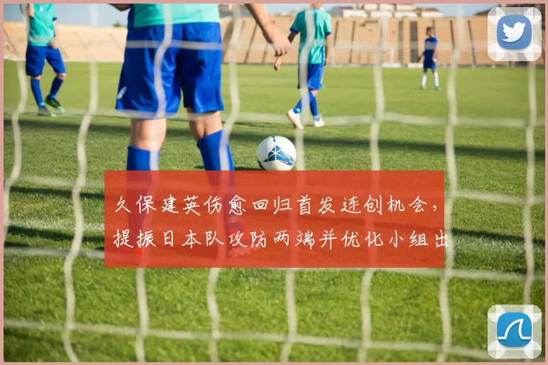 久保建英伤愈回归首发连创机会,提振日本队攻防两端并优化小组出线形势