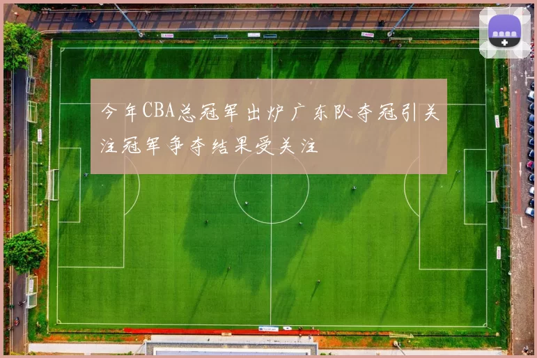 今年CBA总冠军出炉广东队夺冠引关注冠军争夺结果受关注