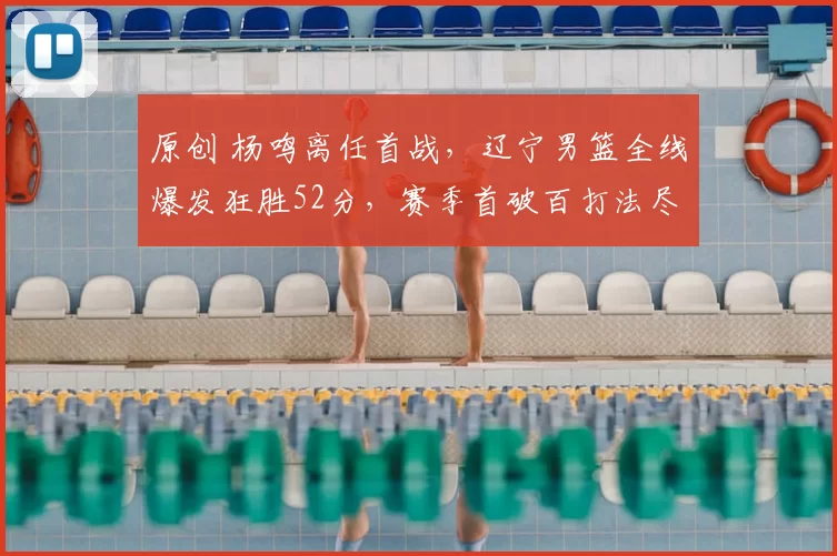 原创 杨鸣离任首战,辽宁男篮全线爆发狂胜52分,赛季首破百打法尽显团队力量
