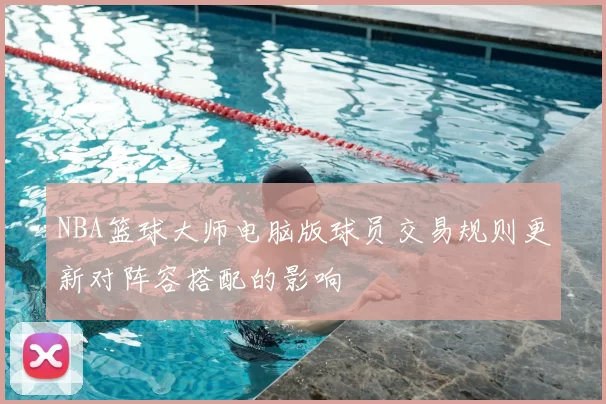 NBA篮球大师电脑版球员交易规则更新对阵容搭配的影响