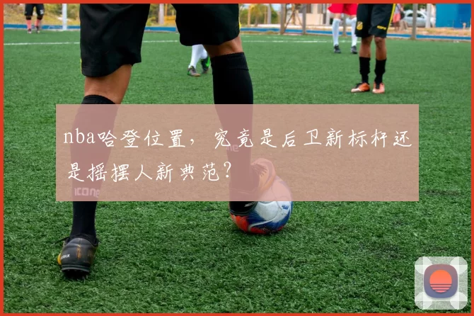 nba哈登位置,究竟是后卫新标杆还是摇摆人新典范?
