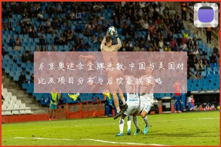 东京奥运会金牌总数 中国与美国对比及项目分布与后续备战策略