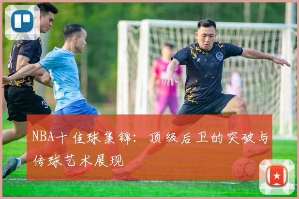 NBA十佳球集锦：顶级后卫的突破与传球艺术展现