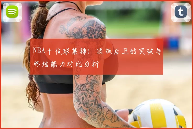 NBA十佳球集锦：顶级后卫的突破与终结能力对比分析