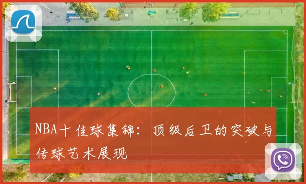 NBA十佳球集锦：顶级后卫的突破与传球艺术展现