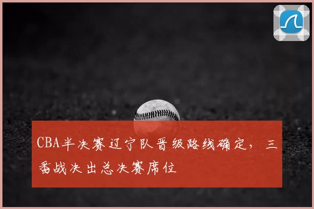 CBA半决赛辽宁队晋级路线确定，三番战决出总决赛席位
