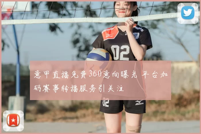 意甲直播免费360意向曝光 平台加码赛事转播服务引关注
