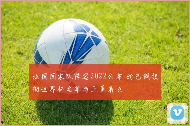 法国国家队阵容2022公布 姆巴佩领衔世界杯名单与卫冕看点