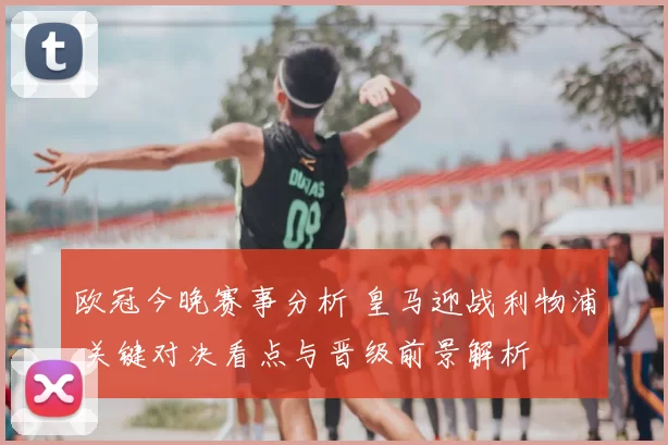 欧冠今晚赛事分析 皇马迎战利物浦 关键对决看点与晋级前景解析