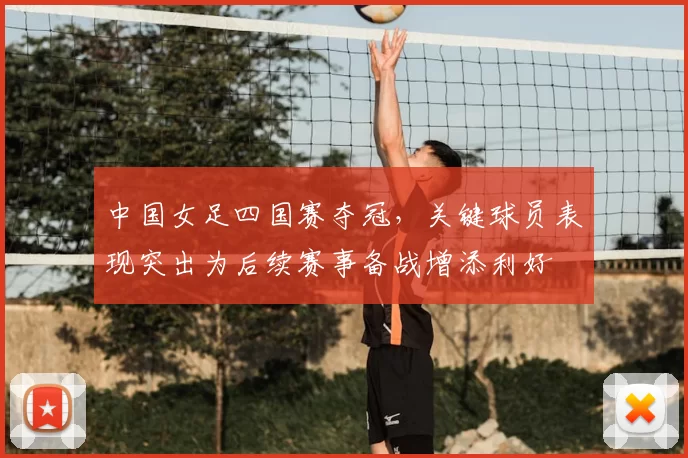 中国女足四国赛夺冠,关键球员表现突出为后续赛事备战增添利好