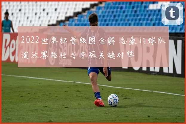 2022世界杯晋级图全解 各豪门球队淘汰赛路径与夺冠关键对阵