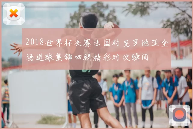 2018世界杯决赛法国对克罗地亚全场进球集锦回顾精彩对攻瞬间