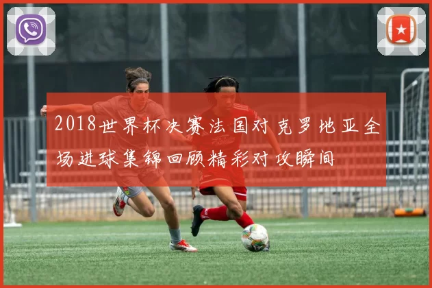 2018世界杯决赛法国对克罗地亚全场进球集锦回顾精彩对攻瞬间