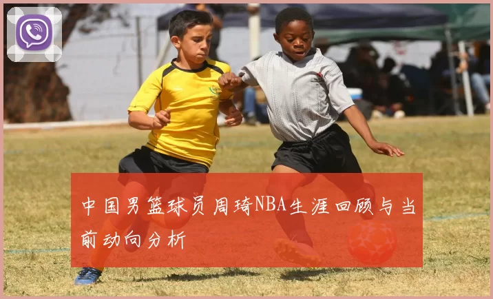 中国男篮球员周琦NBA生涯回顾与当前动向分析