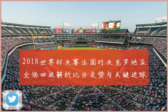 2018世界杯决赛法国对决克罗地亚全场回放解析比分走势与关键进球