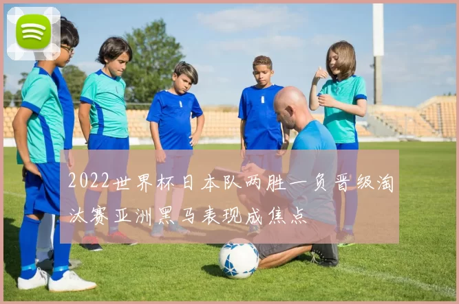 2022世界杯日本队两胜一负晋级淘汰赛亚洲黑马表现成焦点