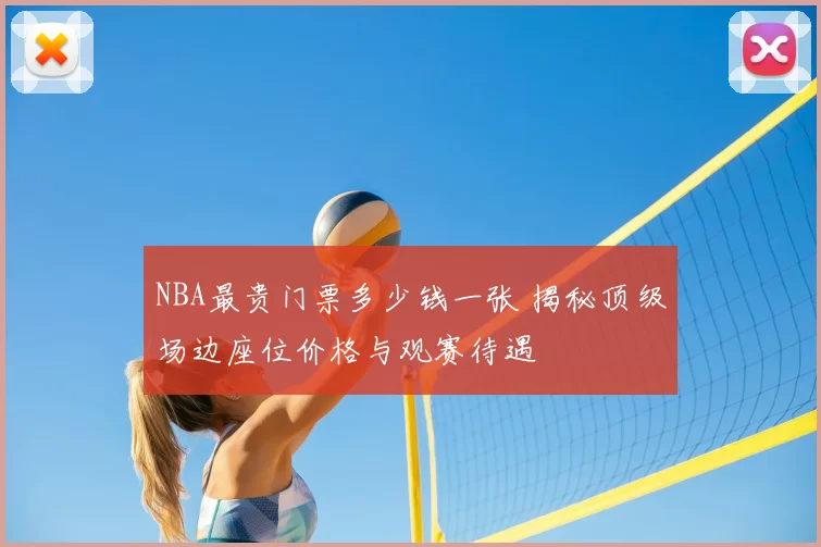 NBA最贵门票多少钱一张 揭秘顶级场边座位价格与观赛待遇