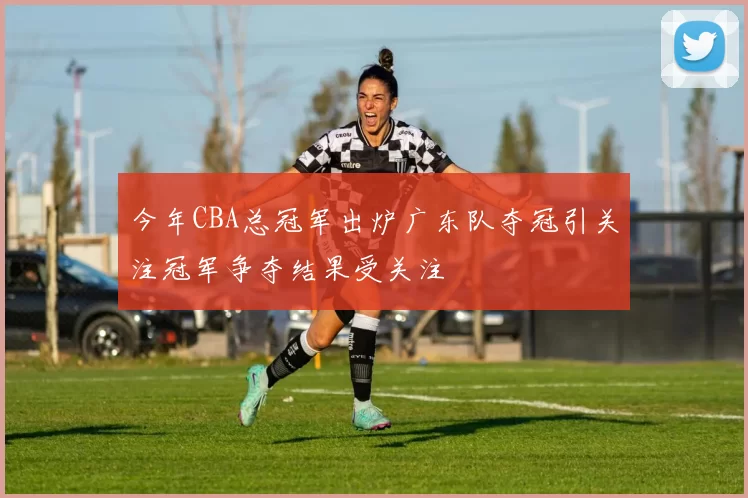 今年CBA总冠军出炉广东队夺冠引关注冠军争夺结果受关注