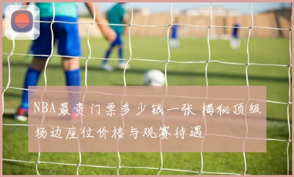 NBA最贵门票多少钱一张 揭秘顶级场边座位价格与观赛待遇