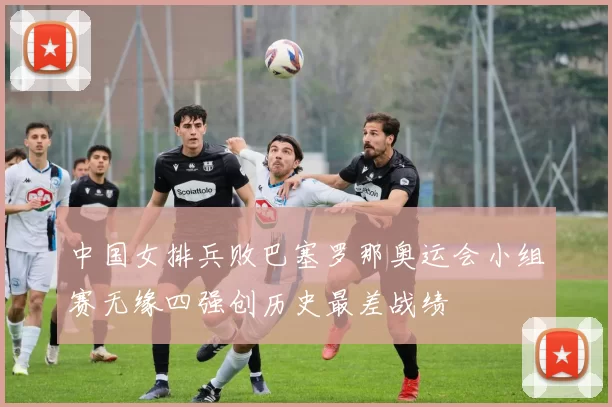 中国女排兵败巴塞罗那奥运会小组赛无缘四强创历史最差战绩