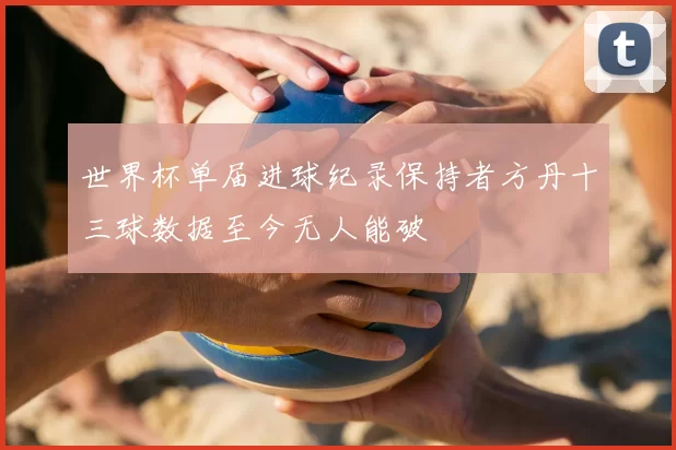 世界杯单届进球纪录保持者方丹十三球数据至今无人能破
