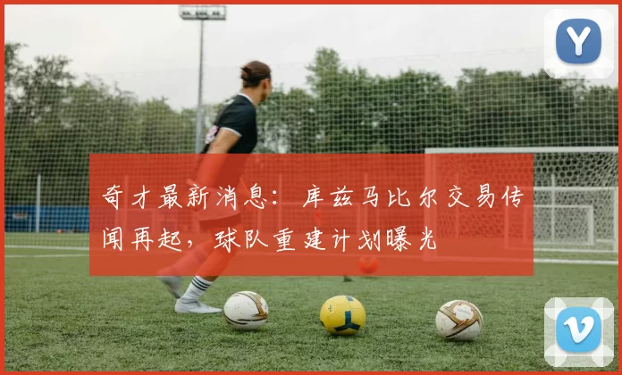 奇才最新消息:库兹马比尔交易传闻再起,球队重建计划曝光