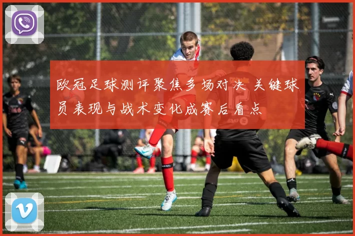 欧冠足球测评聚焦多场对决 关键球员表现与战术变化成赛后看点