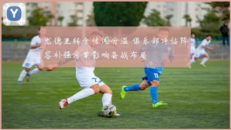 尤德里转会传闻升温 俱乐部评估阵容补强方案影响备战布局