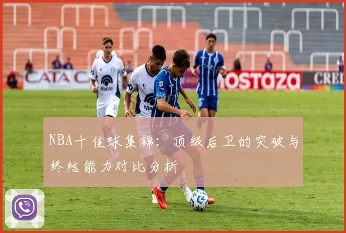 NBA十佳球集锦：顶级后卫的突破与终结能力对比分析