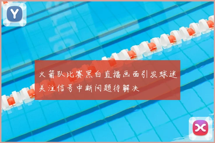 火箭队比赛黑白直播画面引发球迷关注信号中断问题待解决