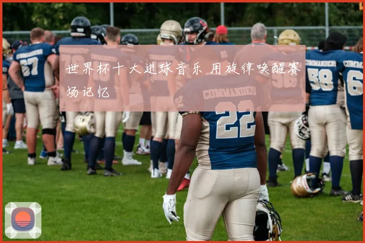 世界杯十大进球音乐 用旋律唤醒赛场记忆
