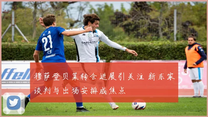 穆萨登贝莱转会进展引关注 新东家谈判与出场安排成焦点