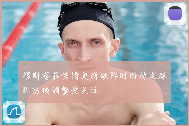 穆斯塔菲伤情更新缺阵时间待定球队防线调整受关注