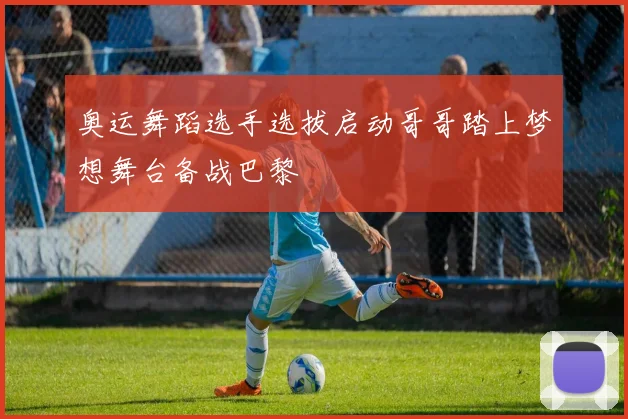 奥运舞蹈选手选拔启动哥哥踏上梦想舞台备战巴黎