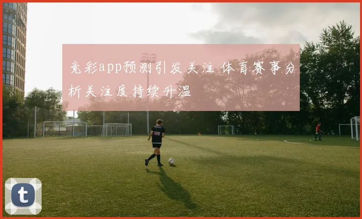 竞彩app预测引发关注 体育赛事分析关注度持续升温